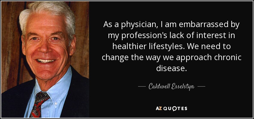 As a physician, I am embarrassed by my profession's lack of interest in healthier lifestyles. We need to change the way we approach chronic disease. - Caldwell Esselstyn
