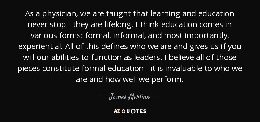 As a physician, we are taught that learning and education never stop - they are lifelong. I think education comes in various forms: formal, informal, and most importantly, experiential. All of this defines who we are and gives us if you will our abilities to function as leaders. I believe all of those pieces constitute formal education - it is invaluable to who we are and how well we perform. - James Merlino