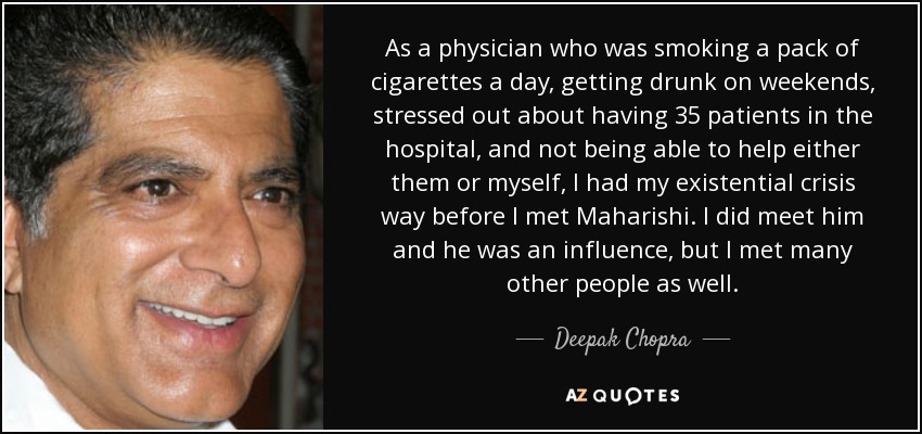 As a physician who was smoking a pack of cigarettes a day, getting drunk on weekends, stressed out about having 35 patients in the hospital, and not being able to help either them or myself, I had my existential crisis way before I met Maharishi. I did meet him and he was an influence, but I met many other people as well. - Deepak Chopra