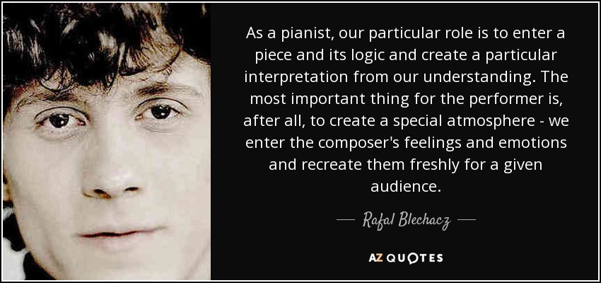 As a pianist, our particular role is to enter a piece and its logic and create a particular interpretation from our understanding. The most important thing for the performer is, after all, to create a special atmosphere - we enter the composer's feelings and emotions and recreate them freshly for a given audience. - Rafal Blechacz