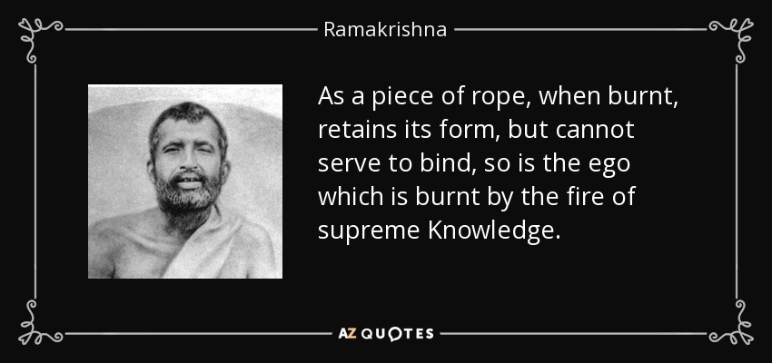 As a piece of rope, when burnt, retains its form, but cannot serve to bind, so is the ego which is burnt by the fire of supreme Knowledge. - Ramakrishna