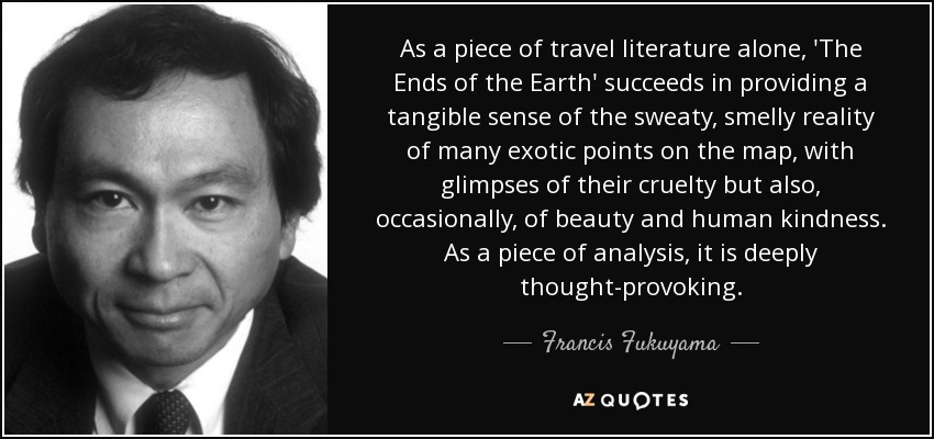 As a piece of travel literature alone, 'The Ends of the Earth' succeeds in providing a tangible sense of the sweaty, smelly reality of many exotic points on the map, with glimpses of their cruelty but also, occasionally, of beauty and human kindness. As a piece of analysis, it is deeply thought-provoking. - Francis Fukuyama