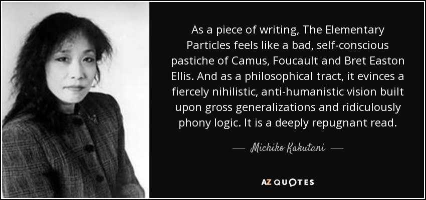 As a piece of writing, The Elementary Particles feels like a bad, self-conscious pastiche of Camus, Foucault and Bret Easton Ellis. And as a philosophical tract, it evinces a fiercely nihilistic, anti-humanistic vision built upon gross generalizations and ridiculously phony logic. It is a deeply repugnant read. - Michiko Kakutani