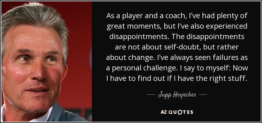 As a player and a coach, I've had plenty of great moments, but I've also experienced disappointments. The disappointments are not about self-doubt, but rather about change. I've always seen failures as a personal challenge. I say to myself: Now I have to find out if I have the right stuff. - Jupp Heynckes