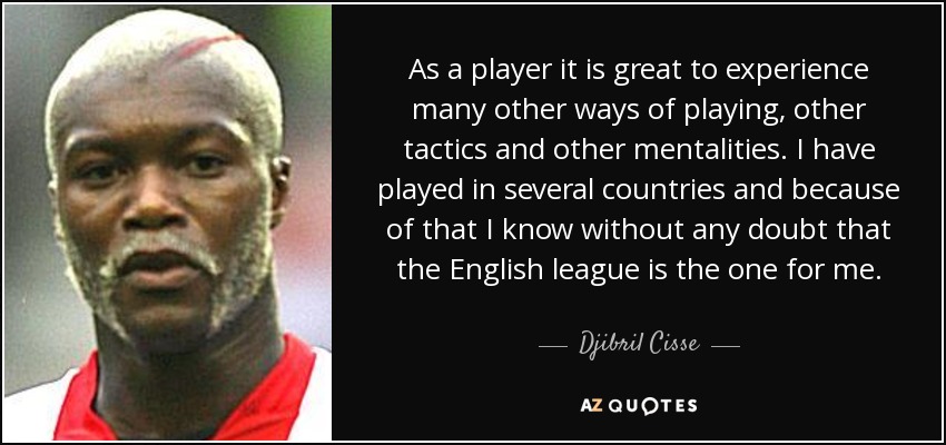 As a player it is great to experience many other ways of playing, other tactics and other mentalities. I have played in several countries and because of that I know without any doubt that the English league is the one for me. - Djibril Cisse