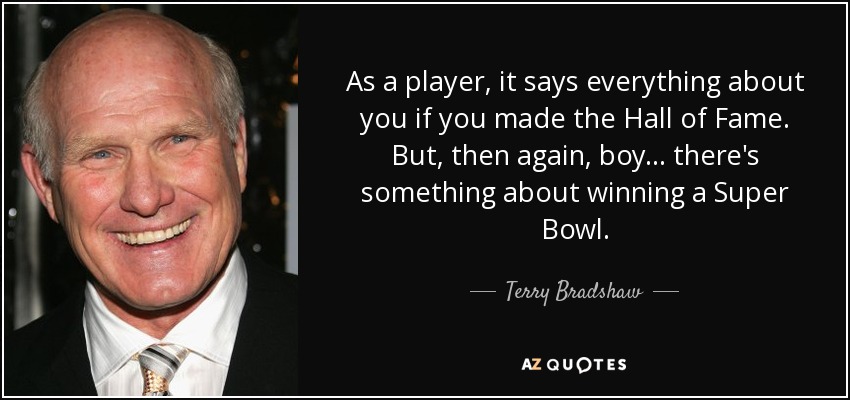 As a player, it says everything about you if you made the Hall of Fame. But, then again, boy... there's something about winning a Super Bowl. - Terry Bradshaw