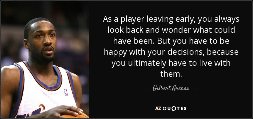 As a player leaving early, you always look back and wonder what could have been. But you have to be happy with your decisions, because you ultimately have to live with them. - Gilbert Arenas