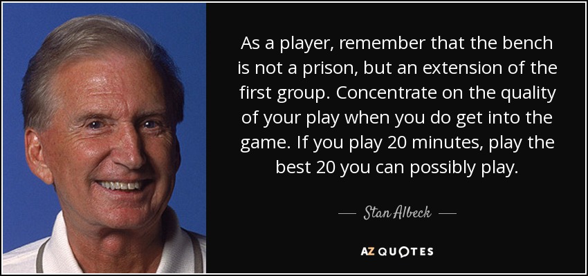 As a player, remember that the bench is not a prison, but an extension of the first group. Concentrate on the quality of your play when you do get into the game. If you play 20 minutes, play the best 20 you can possibly play. - Stan Albeck