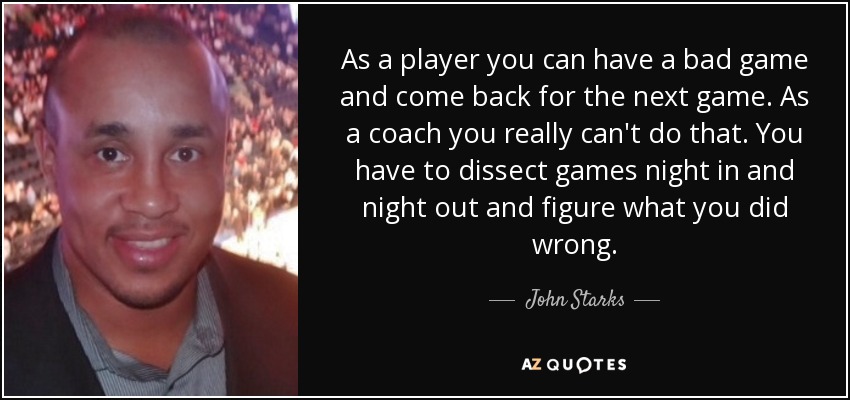 As a player you can have a bad game and come back for the next game. As a coach you really can't do that. You have to dissect games night in and night out and figure what you did wrong. - John Starks