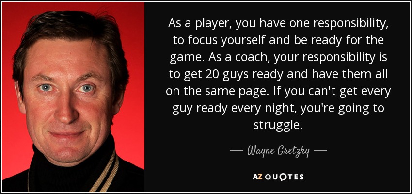 As a player, you have one responsibility, to focus yourself and be ready for the game. As a coach, your responsibility is to get 20 guys ready and have them all on the same page. If you can't get every guy ready every night, you're going to struggle. - Wayne Gretzky