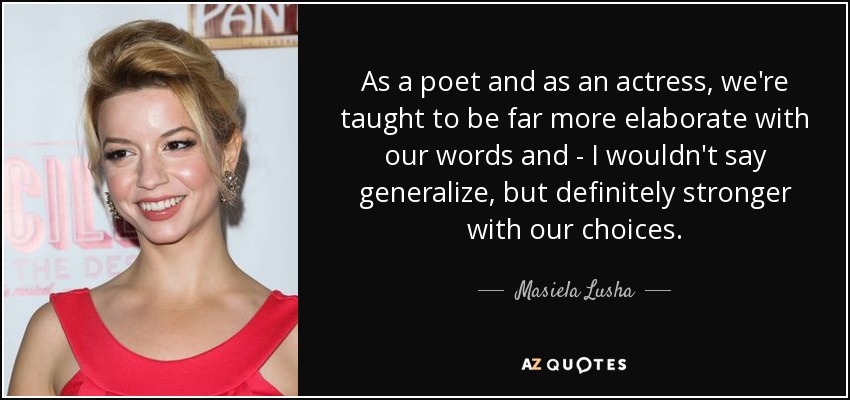 As a poet and as an actress, we're taught to be far more elaborate with our words and - I wouldn't say generalize, but definitely stronger with our choices. - Masiela Lusha