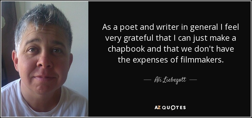 As a poet and writer in general I feel very grateful that I can just make a chapbook and that we don't have the expenses of filmmakers. - Ali Liebegott