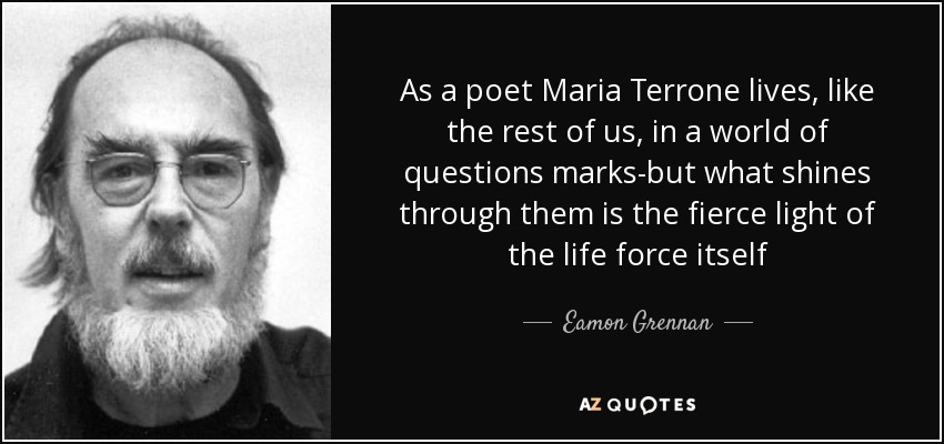 As a poet Maria Terrone lives, like the rest of us, in a world of questions marks-but what shines through them is the fierce light of the life force itself - Eamon Grennan