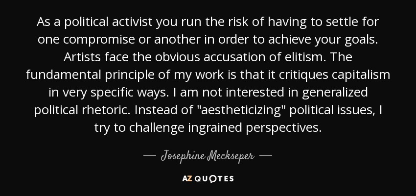 As a political activist you run the risk of having to settle for one compromise or another in order to achieve your goals. Artists face the obvious accusation of elitism. The fundamental principle of my work is that it critiques capitalism in very specific ways. I am not interested in generalized political rhetoric. Instead of 