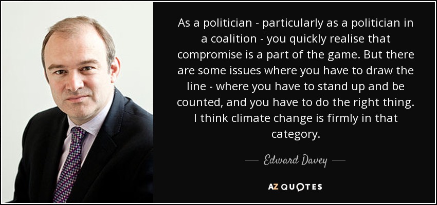 As a politician - particularly as a politician in a coalition - you quickly realise that compromise is a part of the game. But there are some issues where you have to draw the line - where you have to stand up and be counted, and you have to do the right thing. I think climate change is firmly in that category. - Edward Davey