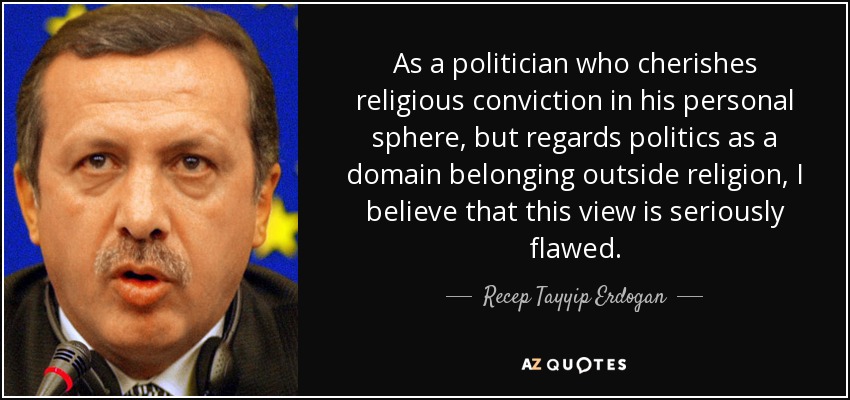 As a politician who cherishes religious conviction in his personal sphere, but regards politics as a domain belonging outside religion, I believe that this view is seriously flawed. - Recep Tayyip Erdogan