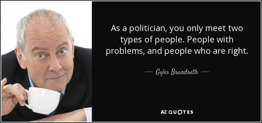 As a politician, you only meet two types of people. People with problems, and people who are right. - Gyles Brandreth