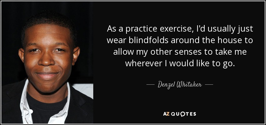 As a practice exercise, I'd usually just wear blindfolds around the house to allow my other senses to take me wherever I would like to go. - Denzel Whitaker