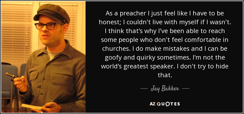 As a preacher I just feel like I have to be honest; I couldn't live with myself if I wasn't. I think that's why I've been able to reach some people who don't feel comfortable in churches. I do make mistakes and I can be goofy and quirky sometimes. I'm not the world's greatest speaker. I don't try to hide that. - Jay Bakker