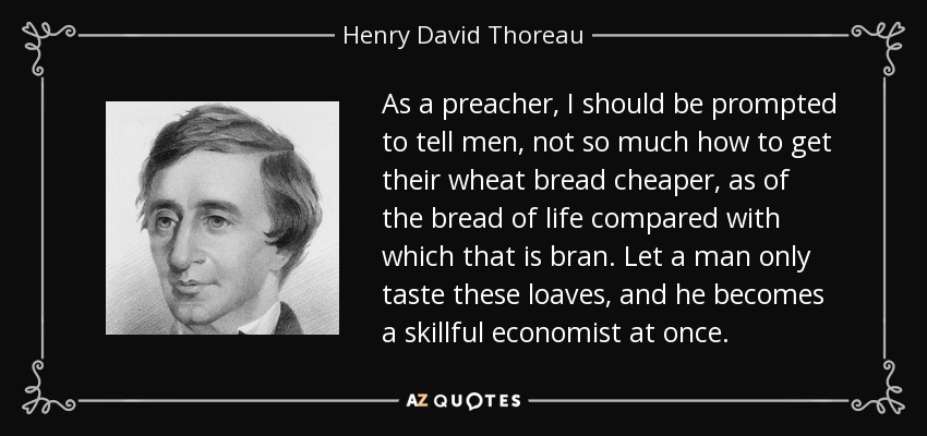 As a preacher, I should be prompted to tell men, not so much how to get their wheat bread cheaper, as of the bread of life compared with which that is bran. Let a man only taste these loaves, and he becomes a skillful economist at once. - Henry David Thoreau