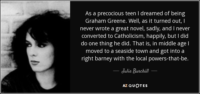 As a precocious teen I dreamed of being Graham Greene. Well, as it turned out, I never wrote a great novel, sadly, and I never converted to Catholicism, happily, but I did do one thing he did. That is, in middle age I moved to a seaside town and got into a right barney with the local powers-that-be. - Julie Burchill