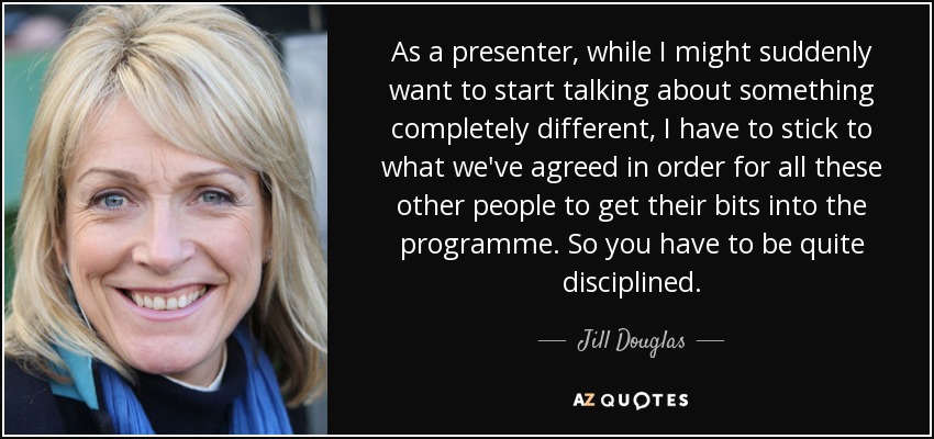 As a presenter, while I might suddenly want to start talking about something completely different, I have to stick to what we've agreed in order for all these other people to get their bits into the programme. So you have to be quite disciplined. - Jill Douglas