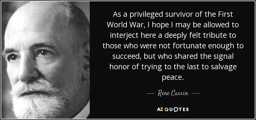 As a privileged survivor of the First World War, I hope I may be allowed to interject here a deeply felt tribute to those who were not fortunate enough to succeed, but who shared the signal honor of trying to the last to salvage peace. - Rene Cassin