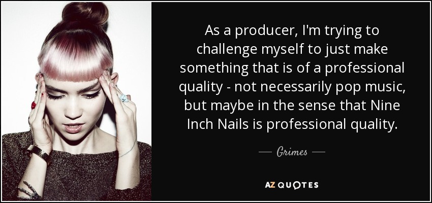 As a producer, I'm trying to challenge myself to just make something that is of a professional quality - not necessarily pop music, but maybe in the sense that Nine Inch Nails is professional quality. - Grimes