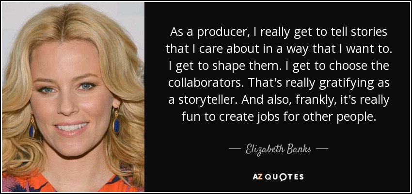 As a producer, I really get to tell stories that I care about in a way that I want to. I get to shape them. I get to choose the collaborators. That's really gratifying as a storyteller. And also, frankly, it's really fun to create jobs for other people. - Elizabeth Banks