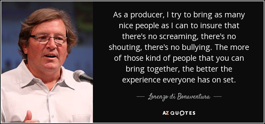 As a producer, I try to bring as many nice people as I can to insure that there's no screaming, there's no shouting, there's no bullying. The more of those kind of people that you can bring together, the better the experience everyone has on set. - Lorenzo di Bonaventura