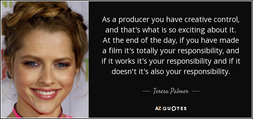 As a producer you have creative control, and that's what is so exciting about it. At the end of the day, if you have made a film it's totally your responsibility, and if it works it's your responsibility and if it doesn't it's also your responsibility. - Teresa Palmer