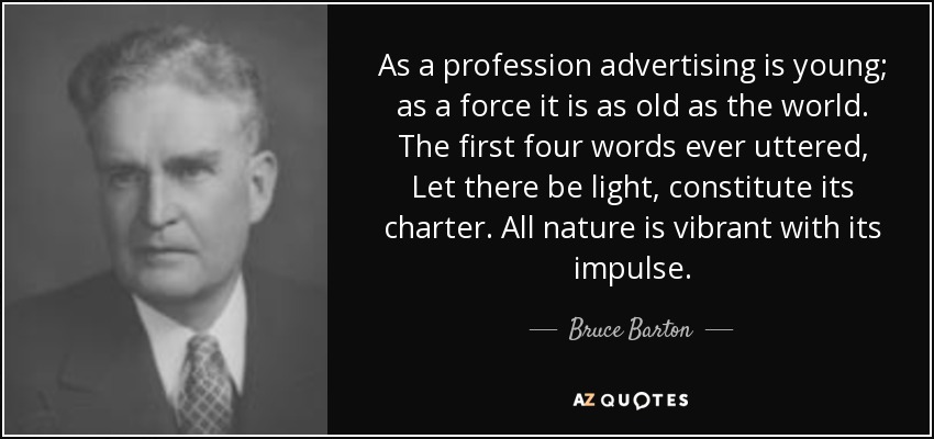As a profession advertising is young; as a force it is as old as the world. The first four words ever uttered, Let there be light, constitute its charter. All nature is vibrant with its impulse. - Bruce Barton