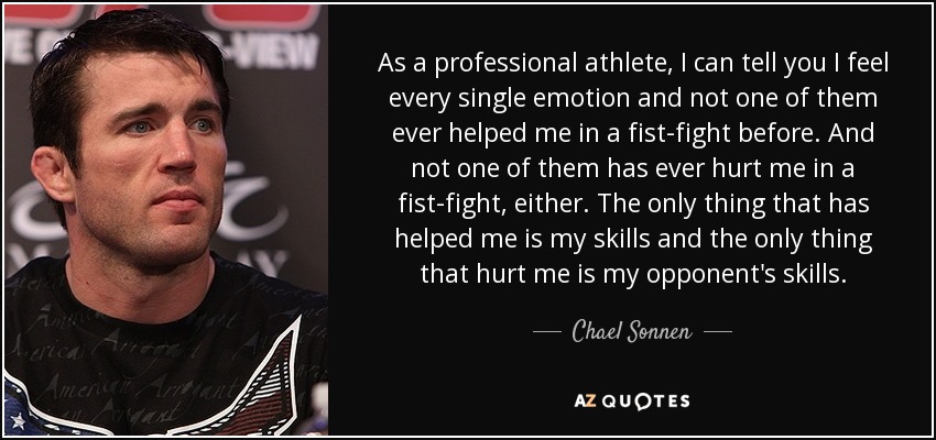 As a professional athlete, I can tell you I feel every single emotion and not one of them ever helped me in a fist-fight before. And not one of them has ever hurt me in a fist-fight, either. The only thing that has helped me is my skills and the only thing that hurt me is my opponent's skills. - Chael Sonnen
