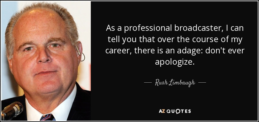 As a professional broadcaster, I can tell you that over the course of my career, there is an adage: don't ever apologize. - Rush Limbaugh