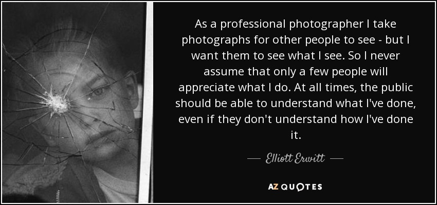 As a professional photographer I take photographs for other people to see - but I want them to see what I see. So I never assume that only a few people will appreciate what I do. At all times, the public should be able to understand what I've done, even if they don't understand how I've done it. - Elliott Erwitt