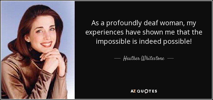 As a profoundly deaf woman, my experiences have shown me that the impossible is indeed possible! - Heather Whitestone