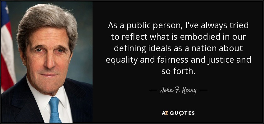 As a public person, I've always tried to reflect what is embodied in our defining ideals as a nation about equality and fairness and justice and so forth. - John F. Kerry