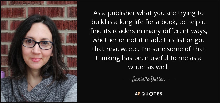 As a publisher what you are trying to build is a long life for a book, to help it find its readers in many different ways, whether or not it made this list or got that review, etc. I'm sure some of that thinking has been useful to me as a writer as well. - Danielle Dutton
