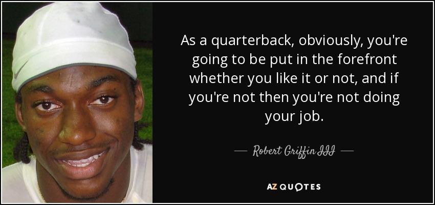 As a quarterback, obviously, you're going to be put in the forefront whether you like it or not, and if you're not then you're not doing your job. - Robert Griffin III