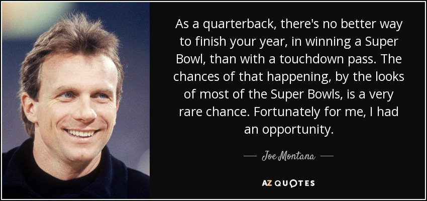 As a quarterback, there's no better way to finish your year, in winning a Super Bowl, than with a touchdown pass. The chances of that happening, by the looks of most of the Super Bowls, is a very rare chance. Fortunately for me, I had an opportunity. - Joe Montana