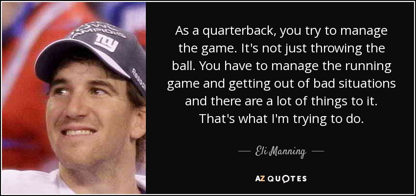 As a quarterback, you try to manage the game. It's not just throwing the ball. You have to manage the running game and getting out of bad situations and there are a lot of things to it. That's what I'm trying to do. - Eli Manning