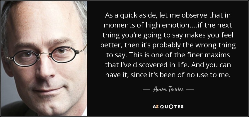 As a quick aside, let me observe that in moments of high emotion....if the next thing you're going to say makes you feel better, then it's probably the wrong thing to say. This is one of the finer maxims that I've discovered in life. And you can have it, since it's been of no use to me. - Amor Towles