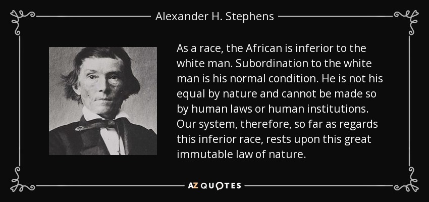 As a race, the African is inferior to the white man. Subordination to the white man is his normal condition. He is not his equal by nature and cannot be made so by human laws or human institutions. Our system, therefore, so far as regards this inferior race, rests upon this great immutable law of nature. - Alexander H. Stephens