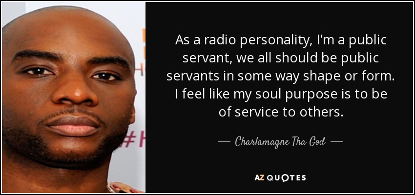 As a radio personality, I'm a public servant, we all should be public servants in some way shape or form. I feel like my soul purpose is to be of service to others. - Charlamagne Tha God