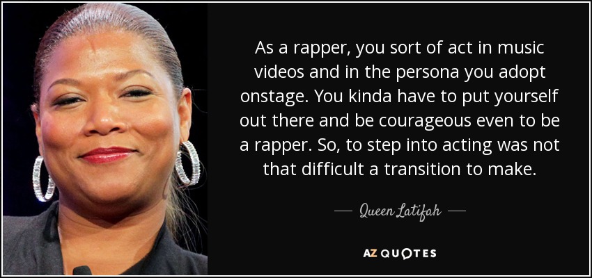 As a rapper, you sort of act in music videos and in the persona you adopt onstage. You kinda have to put yourself out there and be courageous even to be a rapper. So, to step into acting was not that difficult a transition to make. - Queen Latifah