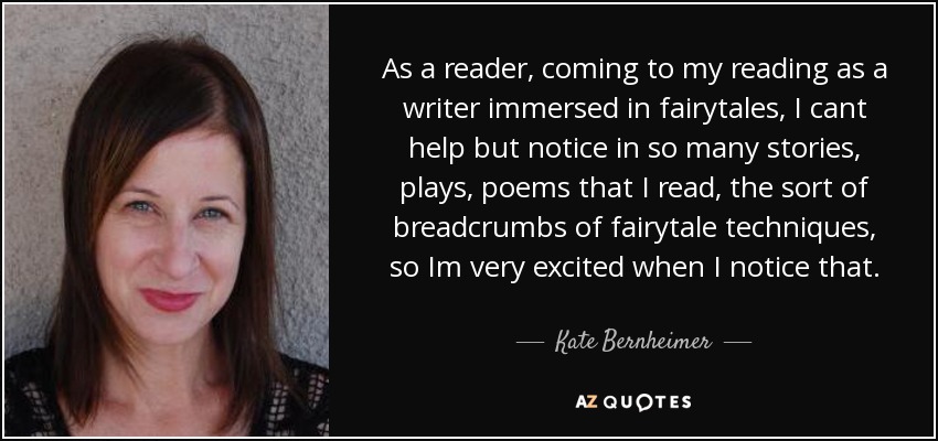 As a reader, coming to my reading as a writer immersed in fairytales, I cant help but notice in so many stories, plays, poems that I read, the sort of breadcrumbs of fairytale techniques, so Im very excited when I notice that. - Kate Bernheimer