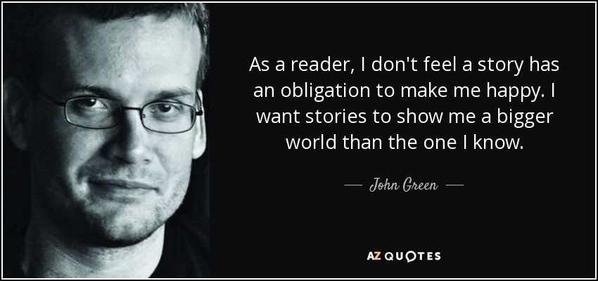 As a reader, I don't feel a story has an obligation to make me happy. I want stories to show me a bigger world than the one I know. - John Green