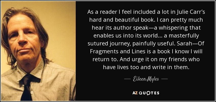 As a reader I feel included a lot in Julie Carr’s hard and beautiful book. I can pretty much hear its author speak—a whispering that enables us into its world . . . a masterfully sutured journey, painfully useful. Sarah—Of Fragments and Lines is a book I know I will return to. And urge it on my friends who have lives too and write in them. - Eileen Myles