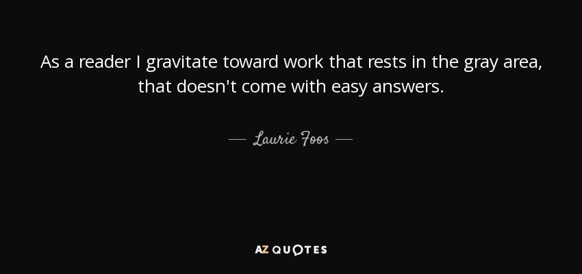 As a reader I gravitate toward work that rests in the gray area, that doesn't come with easy answers. - Laurie Foos