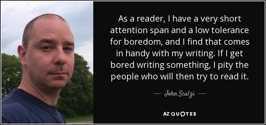As a reader, I have a very short attention span and a low tolerance for boredom, and I find that comes in handy with my writing. If I get bored writing something, I pity the people who will then try to read it. - John Scalzi